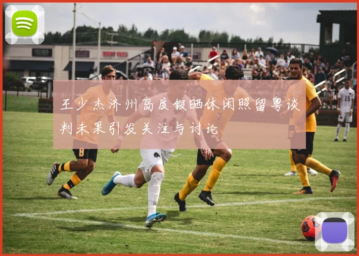 王少杰济州岛度假晒休闲照留粤谈判未果引发关注与讨论