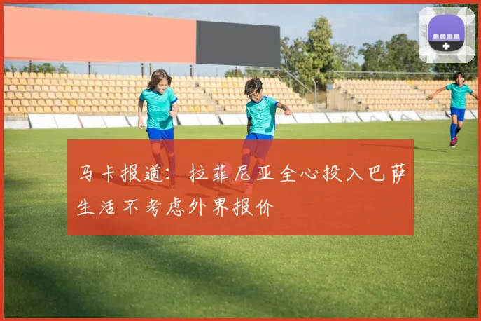 马卡报道：拉菲尼亚全心投入巴萨生活不考虑外界报价