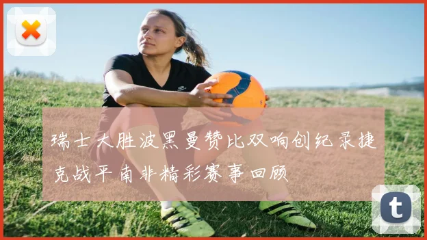 瑞士大胜波黑曼赞比双响创纪录捷克战平南非精彩赛事回顾