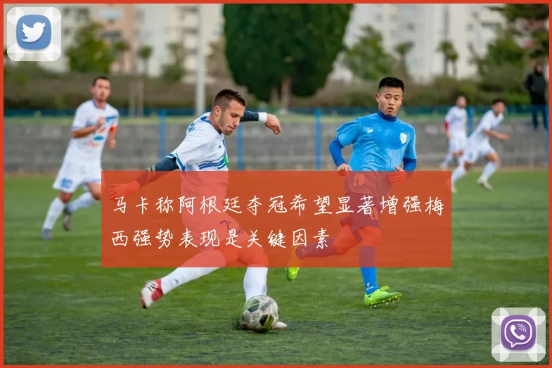 马卡称阿根廷夺冠希望显著增强梅西强势表现是关键因素