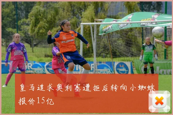 皇马追求奥利塞遭拒后转向小蜘蛛报价15亿