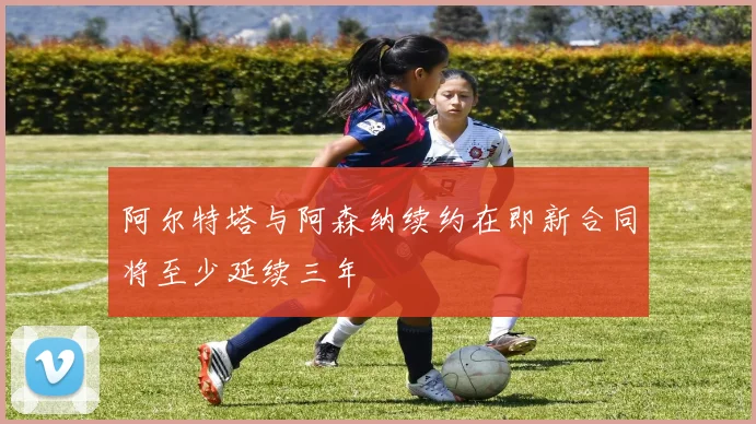阿尔特塔与阿森纳续约在即新合同将至少延续三年
