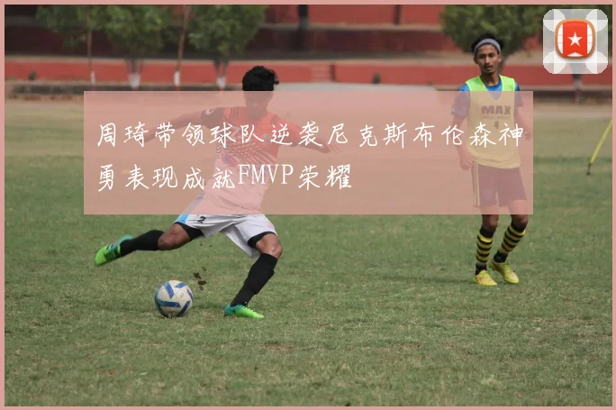 周琦带领球队逆袭尼克斯布伦森神勇表现成就FMVP荣耀