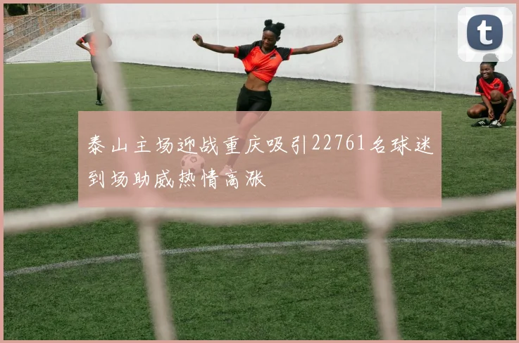 泰山主场迎战重庆吸引22761名球迷到场助威热情高涨