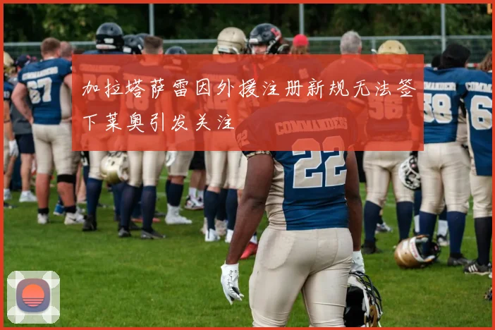加拉塔萨雷因外援注册新规无法签下莱奥引发关注