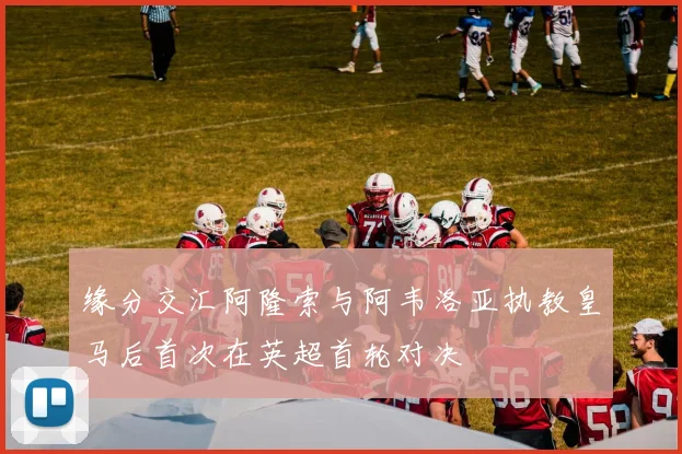 缘分交汇阿隆索与阿韦洛亚执教皇马后首次在英超首轮对决