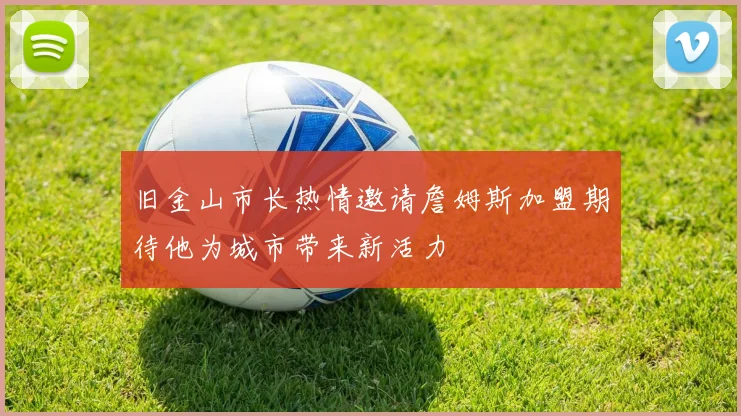 旧金山市长热情邀请詹姆斯加盟期待他为城市带来新活力