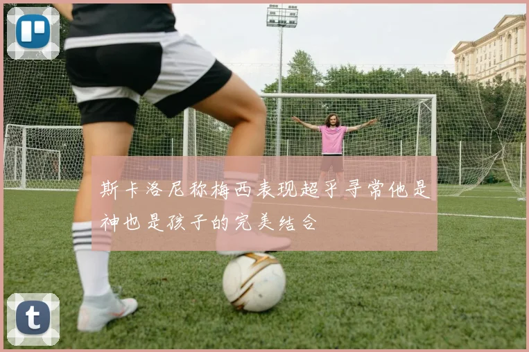 斯卡洛尼称梅西表现超乎寻常他是神也是孩子的完美结合