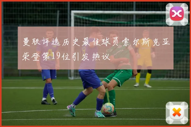 曼联评选历史最佳球员索尔斯克亚荣登第19位引发热议