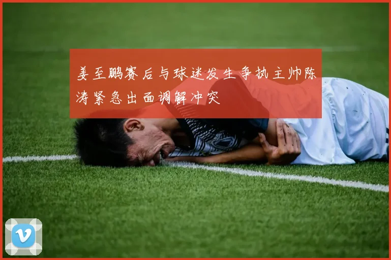 姜至鹏赛后与球迷发生争执主帅陈涛紧急出面调解冲突