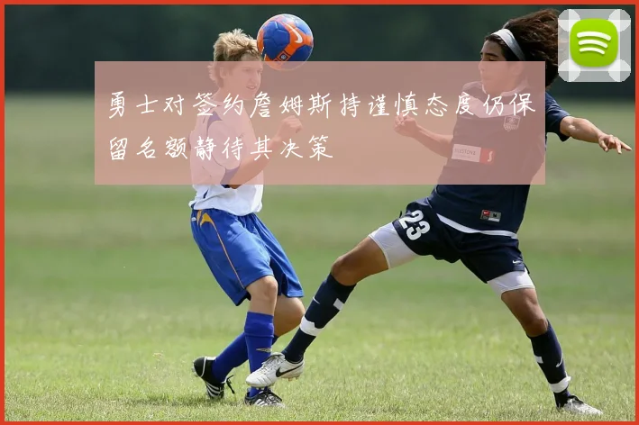 勇士对签约詹姆斯持谨慎态度仍保留名额静待其决策